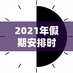 2021年假期安排时间表:2021年节假日放假时间表 2021年假期安排时间表:2021年节假日放假时间表