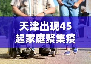 天津出现45起家庭聚集疫情（天津发布最新传染病疫情）