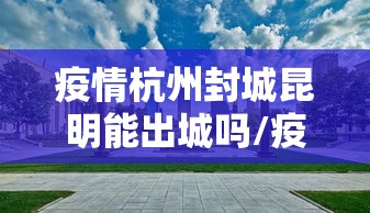 疫情杭州封城昆明能出城吗/疫情封城利弊 疫情杭州封城昆明能出城吗/疫情封城利弊