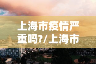 上海市疫情严重吗?/上海市疫情期间领导 上海市疫情严重吗?/上海市疫情期间领导