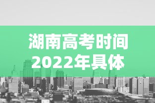 湖南高考时间2022年具体时间,2022年湖南高考时间具体安排