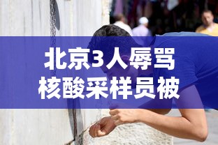 北京3人辱骂核酸采样员被拘