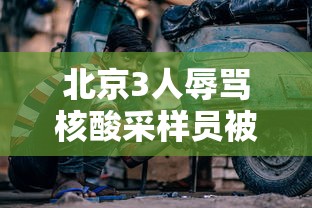 北京3人辱骂核酸采样员被拘，北京3人辱骂核酸采样员被拘