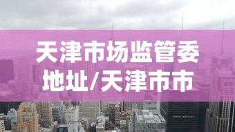 天津市场监管委地址/天津市市场监管委下属服务中心有哪些