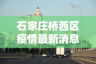 石家庄桥西区疫情最新消息，石家庄桥西区疫情最新消息