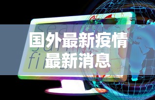 国外最新疫情最新消息，全球疫情动态速览，最新消息与趋势分析
