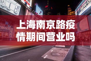 上海南京路疫情期间营业吗/上海南京路几点开门营业