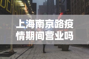 上海南京路疫情期间营业吗/上海南京路几点开门营业