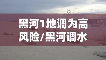 黑河1地调为高风险/黑河调水及近期治理后评价