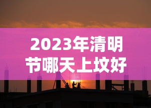 2023年清明节哪天上坟好，2023年清明节上坟最佳时间