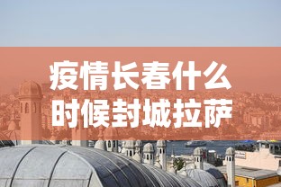 疫情长春什么时候封城拉萨:拉萨2022年疫情封城新闻