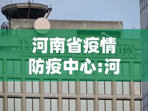 河南省疫情防疫中心:河南省疫情防疫中心官网