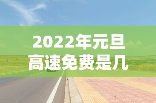 2022年元旦高速免费是几天/2026年元旦高速免费吗现在