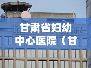 甘肃省妇幼中心医院（甘肃省妇幼中心医院在哪里）