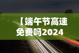 【端午节高速免费吗2024年几天,2025年端午节高速公路免费吗】