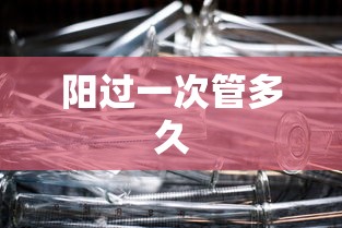 阳过一次管多久 阳过一次管多久
