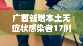 广西新增本土无症状感染者17例，广西新增本土无症状感染者17例