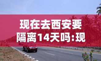 现在去西安要隔离14天吗:现在去西安要隔离14天吗今天