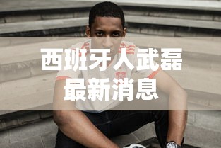 西班牙人武磊最新消息,武磊最新动态,西班牙人队内消息汇总