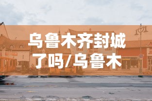 乌鲁木齐封城了吗/乌鲁木齐2022年封城时间