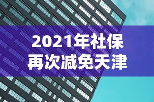 2021年社保再次减免天津（天津社保调整）