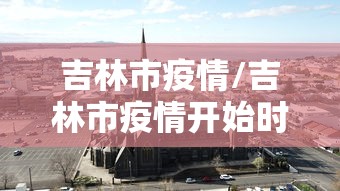 吉林市疫情/吉林市疫情开始时间是几月几日开始