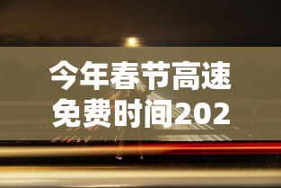 今年春节高速免费时间2024/2024过春节高速免费几天啊