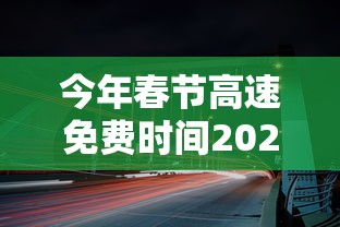 今年春节高速免费时间2024/2024过春节高速免费几天啊
