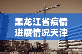 黑龙江省疫情进展情况天津最新（天津最新传染疫情）