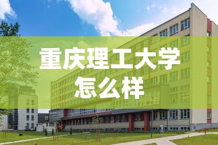 重庆理工大学怎么样，重庆理工大学怎么样？一文读懂它的实力、特色与报考价值
