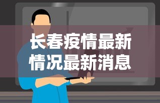 长春疫情最新情况最新消息今天:长春疫情最新情况最新消息今天封城了