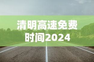 清明高速免费时间2024，2024年清明高速免费时间安排