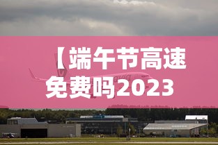 【端午节高速免费吗2023年,2023端午高速是否免费了】