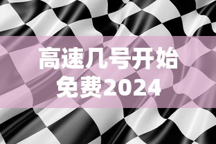 高速几号开始免费2024，2024年高速免费通行时间表