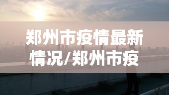 郑州市疫情最新情况/郑州市疫情最新情况介绍