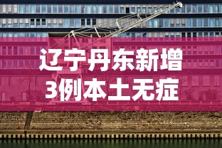 辽宁丹东新增3例本土无症状:辽宁特大暴雨丹东有伤亡吗1