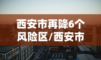 西安市再降6个风险区/西安市再降6个风险区了吗