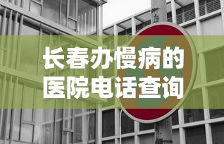 长春办慢病的医院电话查询/长春办慢病的医院电话查询地址