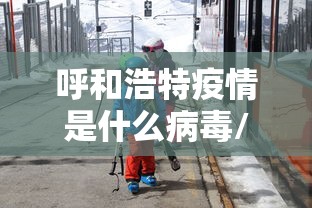 呼和浩特疫情是什么病毒/呼和浩特有疫情吗最新消息 呼和浩特疫情是什么病毒/呼和浩特有疫情吗最新消息