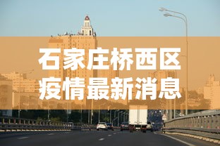 石家庄桥西区疫情最新消息，石家庄桥西区疫情最新动态