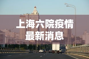 上海六院疫情最新消息，上海六院疫情最新情况