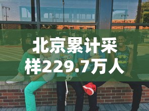 北京累计采样229.7万人，北京累计采样229.7万人