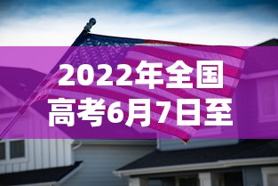 2022年全国高考6月7日至8日举行,2022年全国高考6月7日至8日举行