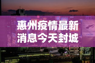 惠州疫情最新消息今天封城了,惠州疫情最新消息,今天封城传闻不实