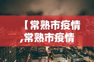 【常熟市疫情,常熟市疫情办常熟市疫情举报电话】 【常熟市疫情,常熟市疫情办常熟市疫情举报电话】