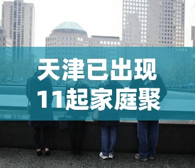 天津已出现11起家庭聚集疫情