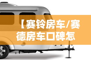 【赛铃房车/赛德房车口碑怎么样】 【赛铃房车/赛德房车口碑怎么样】