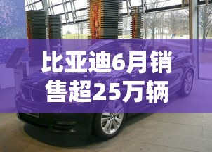 比亚迪6月销售超25万辆，比亚迪6月销量突破25万辆