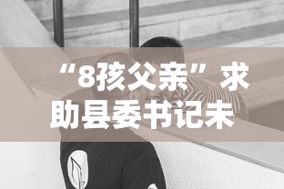 “8孩父亲”求助县委书记未果后发声/13个孩子父亲发声了 “8孩父亲”求助县委书记未果后发声/13个孩子父亲发声了