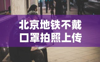 北京地铁不戴口罩拍照上传(北京警察在地铁拍照身份证) 北京地铁不戴口罩拍照上传(北京警察在地铁拍照身份证)